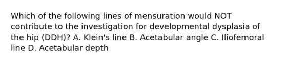 Which of the following lines of mensuration would NOT contribute to the investigation for developmental dysplasia of the hip (DDH)? A. Klein's line B. Acetabular angle C. Iliofemoral line D. Acetabular depth