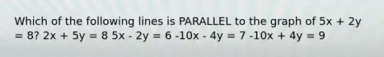 Which of the following lines is PARALLEL to the graph of 5x + 2y = 8? 2x + 5y = 8 5x - 2y = 6 -10x - 4y = 7 -10x + 4y = 9