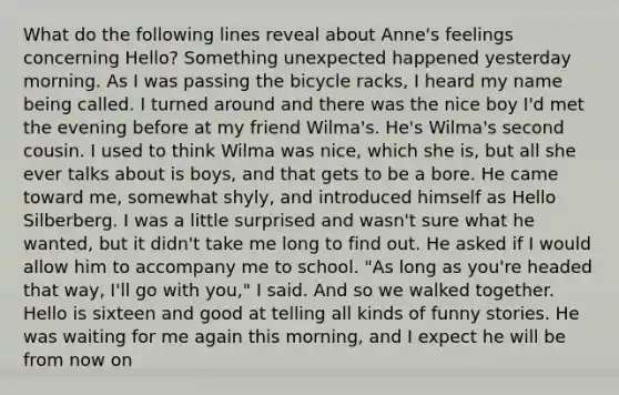 What do the following lines reveal about Anne's feelings concerning Hello? Something unexpected happened yesterday morning. As I was passing the bicycle racks, I heard my name being called. I turned around and there was the nice boy I'd met the evening before at my friend Wilma's. He's Wilma's second cousin. I used to think Wilma was nice, which she is, but all she ever talks about is boys, and that gets to be a bore. He came toward me, somewhat shyly, and introduced himself as Hello Silberberg. I was a little surprised and wasn't sure what he wanted, but it didn't take me long to find out. He asked if I would allow him to accompany me to school. "As long as you're headed that way, I'll go with you," I said. And so we walked together. Hello is sixteen and good at telling all kinds of funny stories. He was waiting for me again this morning, and I expect he will be from now on