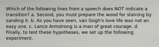 Which of the following lines from a speech does NOT indicate a transition? a. Second, you must prepare the wood for staining by sanding it. b. As you have seen, van Gogh's love life was not an easy one. c. Lance Armstrong is a man of great courage. d. Finally, to test these hypotheses, we set up the following experiment.