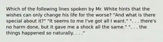 Which of the following lines spoken by Mr. White hints that the wishes can only change his life for the worse? "And what is there special about it?" "It seems to me I've got all I want." ". . . there's no harm done, but it gave me a shock all the same." ". . . the things happened so naturally. . . ."