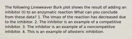 The following Lineweaver Burk plot shows the result of adding an inhibitor (I) to an enzymatic reaction What can you conclude from these data? 1. The Vmax of the reaction has decreased due to the inhibitor. 2. The inhibitor is an example of a competitive inhibitor. 3. The inhibitor is an example of a noncompetitve inhibitor. 4. This is an example of allosteric inhibition.