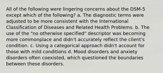 All of the following were lingering concerns about the DSM-5 except which of the following? a. The diagnostic terms were adjusted to be more consistent with the International Classification of Diseases and Related Health Problems. b. The use of the "no otherwise specified" descriptor was becoming more commonplace and didn't accurately reflect the client's condition. c. Using a categorical approach didn't account for those with mild conditions d. Mood disorders and anxiety disorders often coexisted, which questioned the boundaries between these disorders.