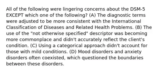 All of the following were lingering concerns about the DSM-5 EXCEPT which one of the following? (A) The diagnostic terms were adjusted to be more consistent with the International Classification of Diseases and Related Health Problems. (B) The use of the "not otherwise specified" descriptor was becoming more commonplace and didn't accurately reflect the client's condition. (C) Using a categorical approach didn't account for those with mild conditions. (D) Mood disorders and anxiety disorders often coexisted, which questioned the boundaries between these disorders.