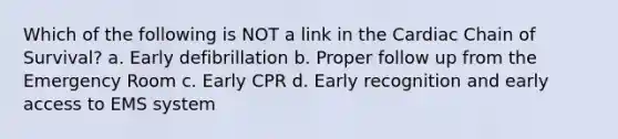 Which of the following is NOT a link in the Cardiac Chain of Survival? a. Early defibrillation b. Proper follow up from the Emergency Room c. Early CPR d. Early recognition and early access to EMS system