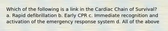 Which of the following is a link in the Cardiac Chain of Survival? a. Rapid defibrillation b. Early CPR c. Immediate recognition and activation of the emergency response system d. All of the above