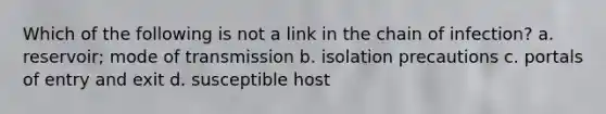 Which of the following is not a link in the chain of infection? a. reservoir; mode of transmission b. isolation precautions c. portals of entry and exit d. susceptible host