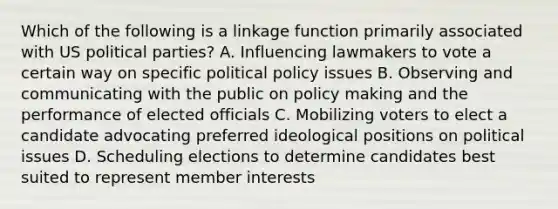 Which of the following is a linkage function primarily associated with US political parties? A. Influencing lawmakers to vote a certain way on specific political policy issues B. Observing and communicating with the public on policy making and the performance of elected officials C. Mobilizing voters to elect a candidate advocating preferred ideological positions on political issues D. Scheduling elections to determine candidates best suited to represent member interests