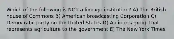 Which of the following is NOT a linkage institution? A) The British house of Commons B) American broadcasting Corporation C) Democratic party on the United States D) An inters group that represents agriculture to the government E) The New York Times