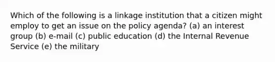 Which of the following is a linkage institution that a citizen might employ to get an issue on the policy agenda? (a) an interest group (b) e-mail (c) public education (d) the Internal Revenue Service (e) the military