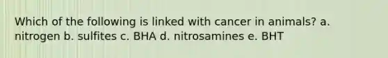 Which of the following is linked with cancer in animals? a. nitrogen b. sulfites c. BHA d. nitrosamines e. BHT