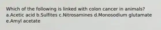 Which of the following is linked with colon cancer in animals? a.Acetic acid b.Sulfites c.Nitrosamines d.Monosodium glutamate e.Amyl acetate