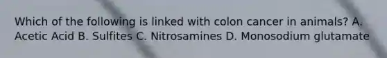 Which of the following is linked with colon cancer in animals? A. Acetic Acid B. Sulfites C. Nitrosamines D. Monosodium glutamate