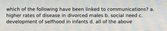 which of the following have been linked to communications? a. higher rates of disease in divorced males b. social need c. development of selfhood in infants d. all of the above