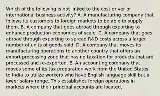 Which of the following is not linked to the cost driver of international business activity? A. A manufacturing company that follows its customers to foreign markets to be able to supply them. B. A company that goes abroad through exporting to enhance production economies of scale. C. A company that goes abroad through exporting to spread R&D costs across a larger number of units of goods sold. D. A company that moves its manufacturing operations to another country that offers an export processing zone that has no taxation for products that are processed and re-exported. E. An accounting company that moves some of its tax preparation work from the United States to India to utilize workers who have English language skill but a lower salary range. This establishes foreign operations in markets where their principal accounts are located.