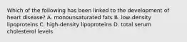 Which of the following has been linked to the development of heart disease? A. monounsaturated fats B. low-density lipoproteins C. high-density lipoproteins D. total serum cholesterol levels