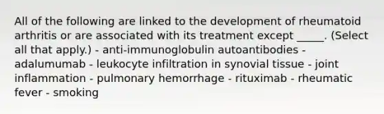 All of the following are linked to the development of rheumatoid arthritis or are associated with its treatment except _____. (Select all that apply.) - anti-immunoglobulin autoantibodies - adalumumab - leukocyte infiltration in synovial tissue - joint inflammation - pulmonary hemorrhage - rituximab - rheumatic fever - smoking