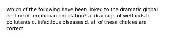 Which of the following have been linked to the dramatic global decline of amphibian population? a. drainage of wetlands b. pollutants c. infectious diseases d. all of these choices are correct