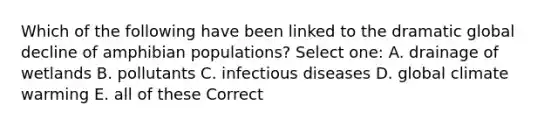 Which of the following have been linked to the dramatic global decline of amphibian populations? Select one: A. drainage of wetlands B. pollutants C. infectious diseases D. global climate warming E. all of these Correct