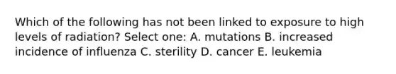 Which of the following has not been linked to exposure to high levels of radiation? Select one: A. mutations B. increased incidence of influenza C. sterility D. cancer E. leukemia