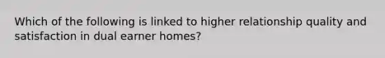 Which of the following is linked to higher relationship quality and satisfaction in dual earner homes?