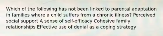 Which of the following has not been linked to parental adaptation in families where a child suffers from a chronic illness? Perceived social support A sense of self-efficacy Cohesive family relationships Effective use of denial as a coping strategy