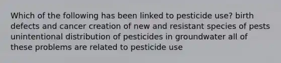 Which of the following has been linked to pesticide use? birth defects and cancer creation of new and resistant species of pests unintentional distribution of pesticides in groundwater all of these problems are related to pesticide use