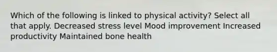 Which of the following is linked to physical activity? Select all that apply. Decreased stress level Mood improvement Increased productivity Maintained bone health