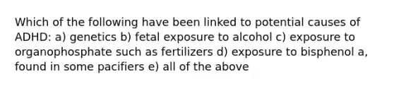 Which of the following have been linked to potential causes of ADHD: a) genetics b) fetal exposure to alcohol c) exposure to organophosphate such as fertilizers d) exposure to bisphenol a, found in some pacifiers e) all of the above