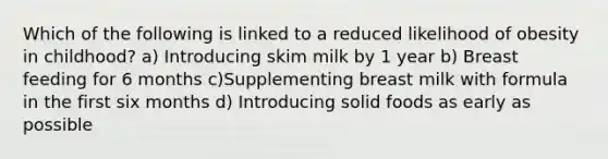 Which of the following is linked to a reduced likelihood of obesity in childhood? a) Introducing skim milk by 1 year b) Breast feeding for 6 months c)Supplementing breast milk with formula in the first six months d) Introducing solid foods as early as possible