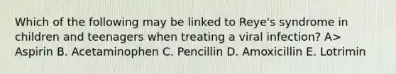 Which of the following may be linked to Reye's syndrome in children and teenagers when treating a viral infection? A> Aspirin B. Acetaminophen C. Pencillin D. Amoxicillin E. Lotrimin