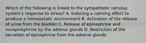 Which of the following is linked to the sympathetic nervous system's response to stress? A. Inducing a calming affect to produce a homeostatic environment B. Activation of the release of urine from the bladder C. Release of epinephrine and norepinephrine by the adrenal glands D. Restriction of the secretion of epinephrine from the adrenal glands