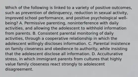 Which of the following is linked to a variety of positive outcomes, such as prevention of delinquency, reduction in sexual activity, improved school performance, and positive psychological well-being? A. Permissive parenting, noninterference with daily activities, and allowing the adolescent to withhold information from parents. B. Consistent parental monitoring of daily activities, through a cooperative relationship in which the adolescent willingly discloses information. C. Parental insistence on family closeness and obedience to authority, while insisting that the adolescent disclose all information. D. Acculturative stress, in which immigrant parents from cultures that highly value family closeness react strongly to adolescent disagreement.