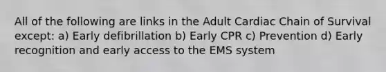 All of the following are links in the Adult Cardiac Chain of Survival except: a) Early defibrillation b) Early CPR c) Prevention d) Early recognition and early access to the EMS system