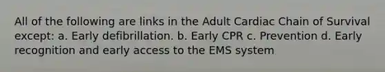 All of the following are links in the Adult Cardiac Chain of Survival except: a. Early defibrillation. b. Early CPR c. Prevention d. Early recognition and early access to the EMS system