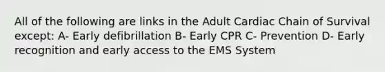 All of the following are links in the Adult Cardiac Chain of Survival except: A- Early defibrillation B- Early CPR C- Prevention D- Early recognition and early access to the EMS System