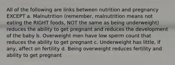 All of the following are links between nutrition and pregnancy EXCEPT a. Malnutrition (remember, malnutrition means not eating the RIGHT foods, NOT the same as being underweight) reduces the ability to get pregnant and reduces the development of the baby b. Overweight men have low sperm count that reduces the ability to get pregnant c. Underweight has little, if any, affect on fertility d. Being overweight reduces fertility and ability to get pregnant