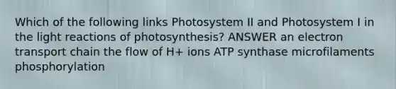 Which of the following links Photosystem II and Photosystem I in the light reactions of photosynthesis? ANSWER an electron transport chain the flow of H+ ions ATP synthase microfilaments phosphorylation