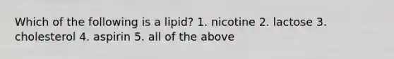 Which of the following is a lipid? 1. nicotine 2. lactose 3. cholesterol 4. aspirin 5. all of the above