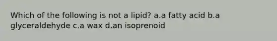 Which of the following is not a lipid? a.a fatty acid b.a glyceraldehyde c.a wax d.an isoprenoid