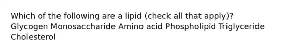 Which of the following are a lipid (check all that apply)? Glycogen Monosaccharide Amino acid Phospholipid Triglyceride Cholesterol