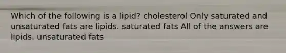 Which of the following is a lipid? cholesterol Only saturated and unsaturated fats are lipids. saturated fats All of the answers are lipids. unsaturated fats