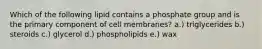 Which of the following lipid contains a phosphate group and is the primary component of cell membranes? a.) triglycerides b.) steroids c.) glycerol d.) phospholipids e.) wax