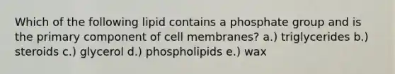 Which of the following lipid contains a phosphate group and is the primary component of cell membranes? a.) triglycerides b.) steroids c.) glycerol d.) phospholipids e.) wax