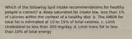 Which of the following lipid intake recommendations for healthy people is correct? a. Keep saturated fat intake low, less than 1% of calories within the context of a healthy diet. b. The AMDR for total fat is estimated at 10 to 15% of total calories. c. Limit cholesterol to less than 300 mg/day. d. Limit trans fat to less than 10% of total energy