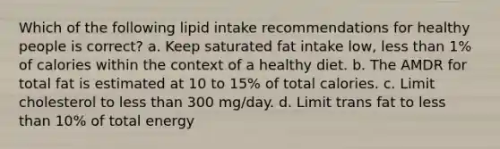 Which of the following lipid intake recommendations for healthy people is correct? a. Keep saturated fat intake low, less than 1% of calories within the context of a healthy diet. b. The AMDR for total fat is estimated at 10 to 15% of total calories. c. Limit cholesterol to less than 300 mg/day. d. Limit trans fat to less than 10% of total energy