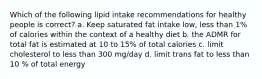 Which of the following lipid intake recommendations for healthy people is correct? a. Keep saturated fat intake low, less than 1% of calories within the context of a healthy diet b. the ADMR for total fat is estimated at 10 to 15% of total calories c. limit cholesterol to less than 300 mg/day d. limit trans fat to less than 10 % of total energy