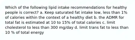 Which of the following lipid intake recommendations for healthy people is correct? a. Keep saturated fat intake low, less than 1% of calories within the context of a healthy diet b. the ADMR for total fat is estimated at 10 to 15% of total calories c. limit cholesterol to less than 300 mg/day d. limit trans fat to less than 10 % of total energy