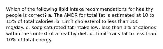 Which of the following lipid intake recommendations for healthy people is correct? a. The AMDR for total fat is estimated at 10 to 15% of total calories. b. Limit cholesterol to less than 300 mg/day. c. Keep saturated fat intake low, less than 1% of calories within the context of a healthy diet. d. Limit trans fat to less than 10% of total energy.