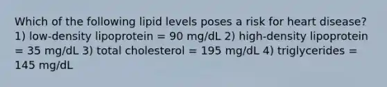 Which of the following lipid levels poses a risk for heart disease? 1) low-density lipoprotein = 90 mg/dL 2) high-density lipoprotein = 35 mg/dL 3) total cholesterol = 195 mg/dL 4) triglycerides = 145 mg/dL